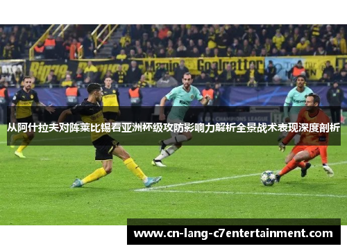 从阿什拉夫对阵莱比锡看亚洲杯级攻防影响力解析全景战术表现深度剖析 从阿什拉夫对阵莱比锡看亚洲杯级攻防影响力解析全景战术表现深度剖析