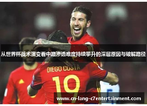 从世界杯战术演变看中路渗透难度持续攀升的深层原因与破解路径 从世界杯战术演变看中路渗透难度持续攀升的深层原因与破解路径