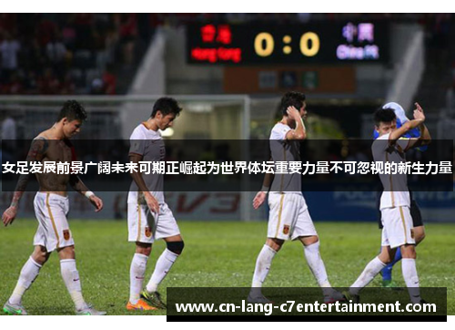 女足发展前景广阔未来可期正崛起为世界体坛重要力量不可忽视的新生力量 女足发展前景广阔未来可期正崛起为世界体坛重要力量不可忽视的新生力量