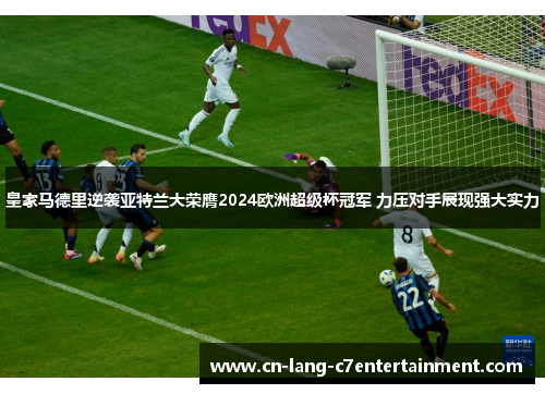 皇家马德里逆袭亚特兰大荣膺2024欧洲超级杯冠军 力压对手展现强大实力