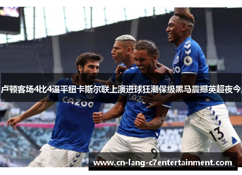 卢顿客场4比4逼平纽卡斯尔联上演进球狂潮保级黑马震撼英超夜今