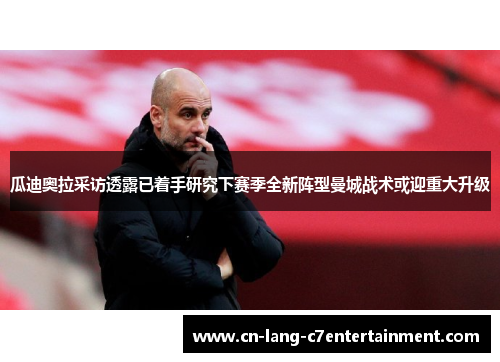 瓜迪奥拉采访透露已着手研究下赛季全新阵型曼城战术或迎重大升级